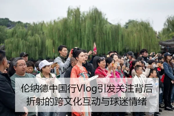 伦纳德中国行Vlog引发关注背后折射的跨文化互动与球迷情绪