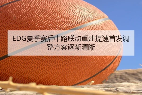 EDG夏季赛后中路联动重建提速首发调整方案逐渐清晰